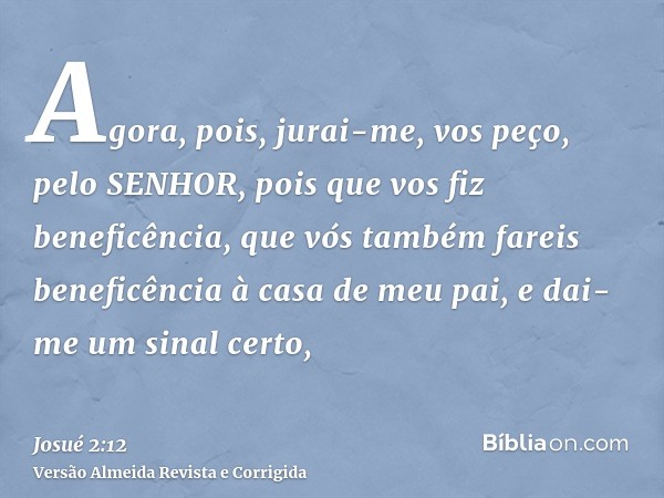 Agora, pois, jurai-me, vos peço, pelo SENHOR, pois que vos fiz beneficência, que vós também fareis beneficência à casa de meu pai, e dai-me um sinal certo,