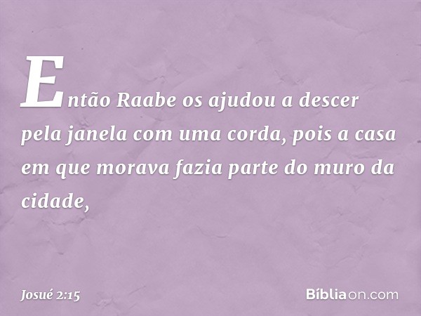 Então Raabe os ajudou a descer pela janela com uma corda, pois a casa em que morava fazia parte do muro da cidade, -- Josué 2:15