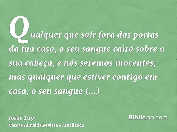 Qualquer que sair fora das portas da tua casa, o seu sangue cairá sobre a sua cabeça, e nós seremos inocentes; mas qualquer que estiver contigo em casa, o seu s