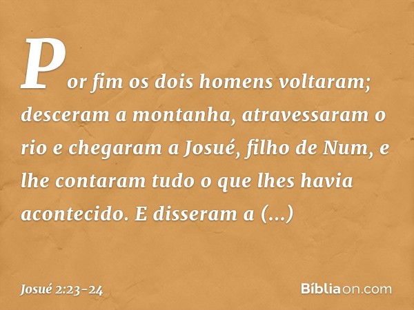 Por fim os dois homens voltaram; desceram a montanha, atravessaram o rio e chegaram a Josué, filho de Num, e lhe contaram tudo o que lhes havia acon­tecido. E d