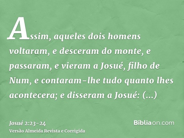 Assim, aqueles dois homens voltaram, e desceram do monte, e passaram, e vieram a Josué, filho de Num, e contaram-lhe tudo quanto lhes acontecera;e disseram a Jo