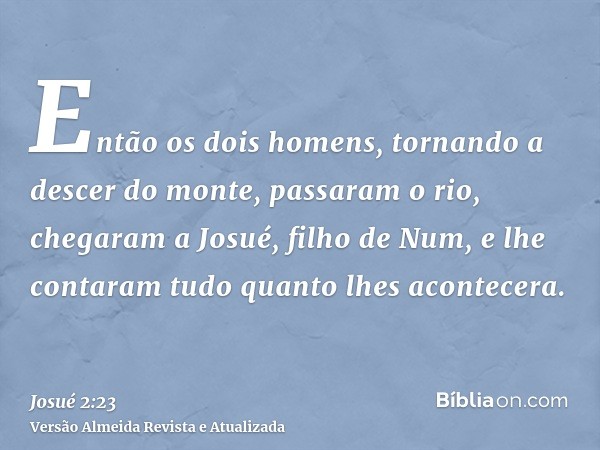 Então os dois homens, tornando a descer do monte, passaram o rio, chegaram a Josué, filho de Num, e lhe contaram tudo quanto lhes acontecera.