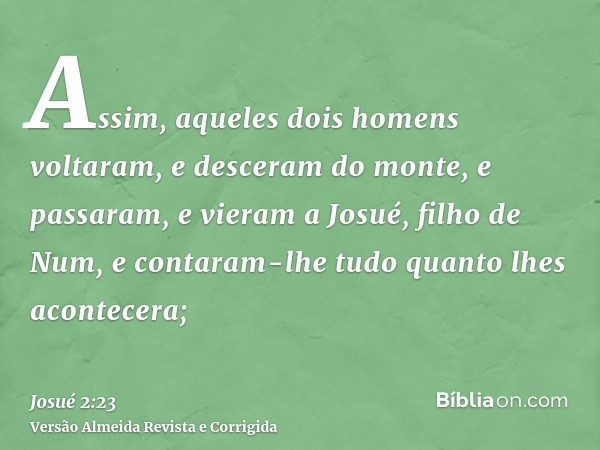 Assim, aqueles dois homens voltaram, e desceram do monte, e passaram, e vieram a Josué, filho de Num, e contaram-lhe tudo quanto lhes acontecera;