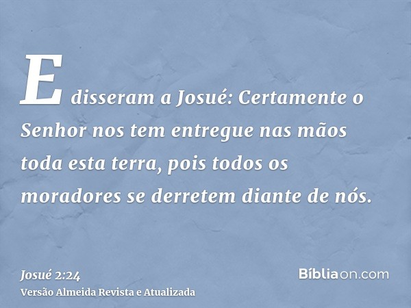 E disseram a Josué: Certamente o Senhor nos tem entregue nas mãos toda esta terra, pois todos os moradores se derretem diante de nós.