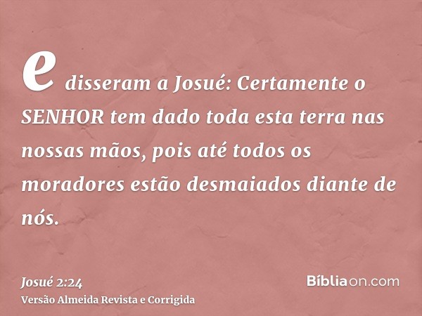 e disseram a Josué: Certamente o SENHOR tem dado toda esta terra nas nossas mãos, pois até todos os moradores estão desmaiados diante de nós.