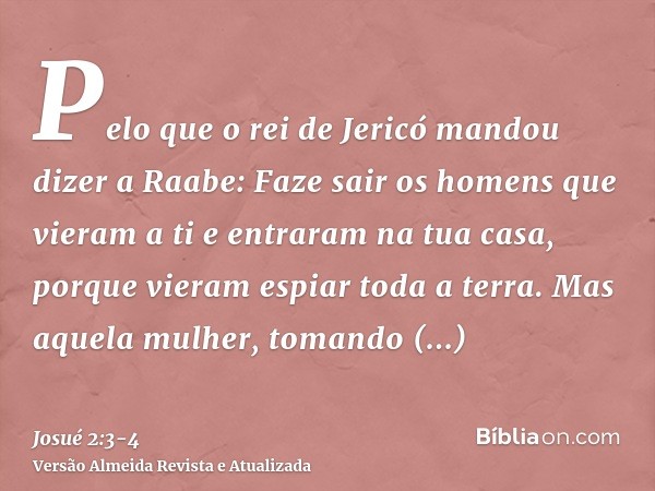 Pelo que o rei de Jericó mandou dizer a Raabe: Faze sair os homens que vieram a ti e entraram na tua casa, porque vieram espiar toda a terra.Mas aquela mulher,