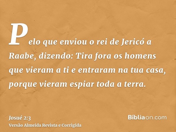 Pelo que enviou o rei de Jericó a Raabe, dizendo: Tira fora os homens que vieram a ti e entraram na tua casa, porque vieram espiar toda a terra.