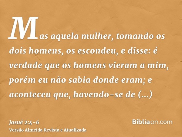 Mas aquela mulher, tomando os dois homens, os escondeu, e disse: é verdade que os homens vieram a mim, porém eu não sabia donde eram;e aconteceu que, havendo-se