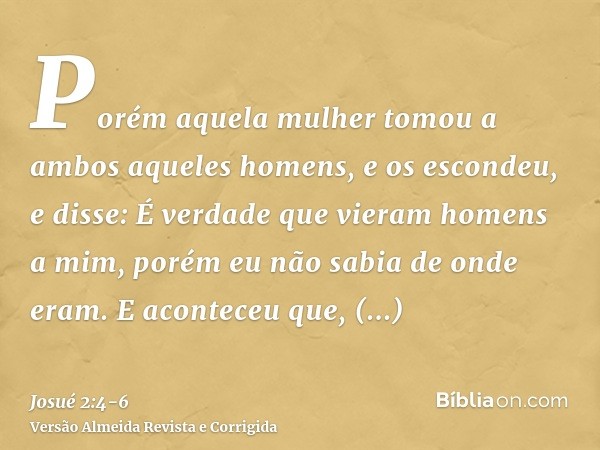 Porém aquela mulher tomou a ambos aqueles homens, e os escondeu, e disse: É verdade que vieram homens a mim, porém eu não sabia de onde eram.E aconteceu que, ha