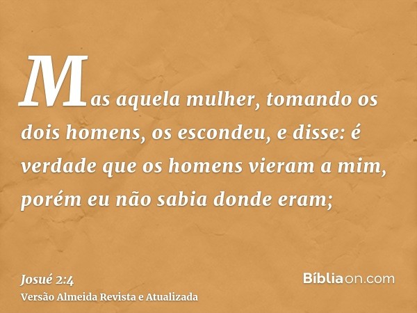 Mas aquela mulher, tomando os dois homens, os escondeu, e disse: é verdade que os homens vieram a mim, porém eu não sabia donde eram;