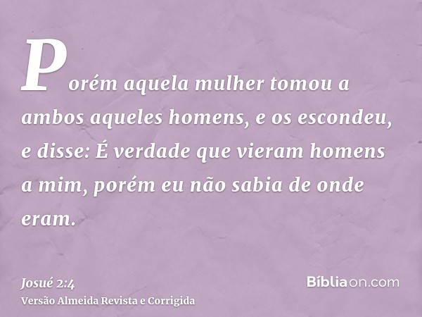 Porém aquela mulher tomou a ambos aqueles homens, e os escondeu, e disse: É verdade que vieram homens a mim, porém eu não sabia de onde eram.