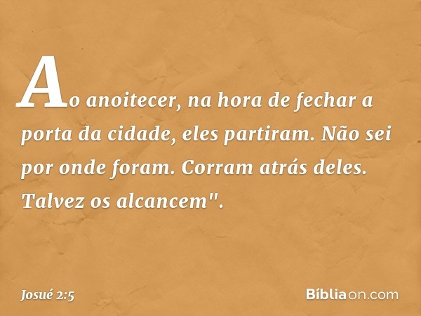 Ao anoitecer, na hora de fechar a porta da cidade, eles partiram. Não sei por onde foram. Corram atrás deles. Talvez os alcancem". -- Josué 2:5