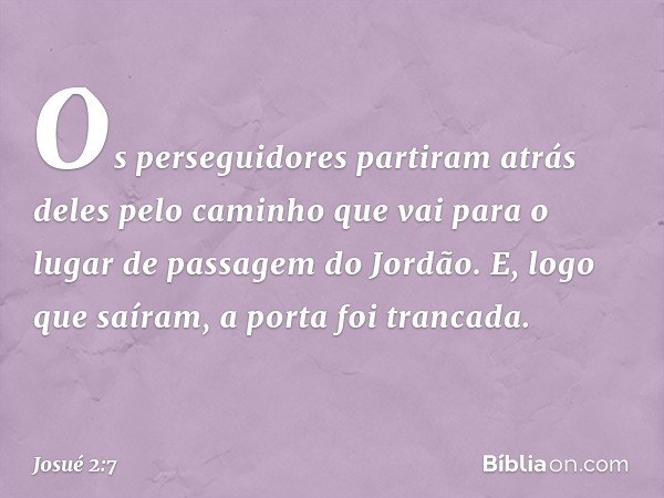 Os perseguidores partiram atrás deles pelo caminho que vai para o lugar de passagem do Jordão. E, logo que saíram, a porta foi trancada. -- Josué 2:7