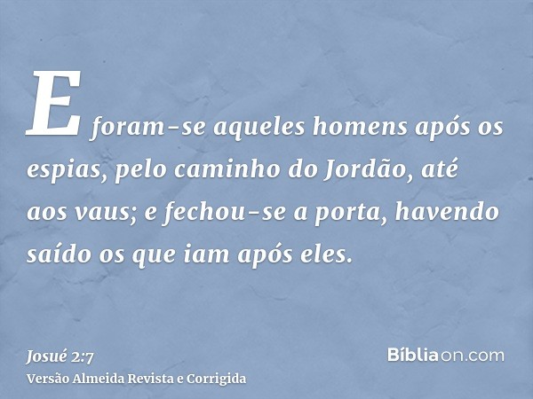 E foram-se aqueles homens após os espias, pelo caminho do Jordão, até aos vaus; e fechou-se a porta, havendo saído os que iam após eles.