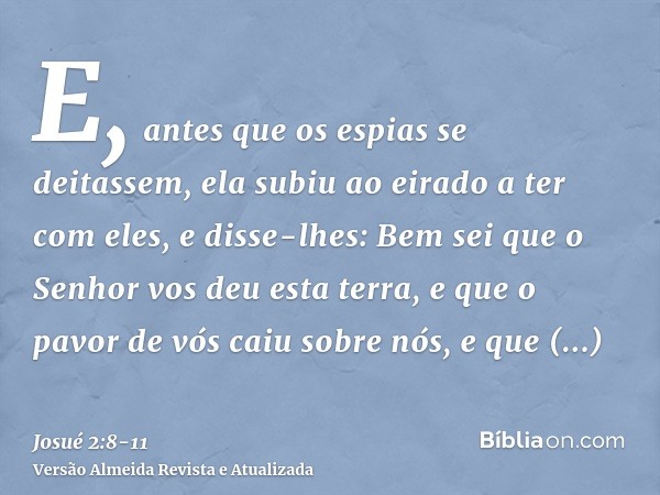 E, antes que os espias se deitassem, ela subiu ao eirado a ter com eles,e disse-lhes: Bem sei que o Senhor vos deu esta terra, e que o pavor de vós caiu sobre n