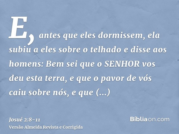 E, antes que eles dormissem, ela subiu a eles sobre o telhadoe disse aos homens: Bem sei que o SENHOR vos deu esta terra, e que o pavor de vós caiu sobre nós, e