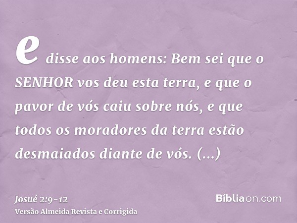 e disse aos homens: Bem sei que o SENHOR vos deu esta terra, e que o pavor de vós caiu sobre nós, e que todos os moradores da terra estão desmaiados diante de v