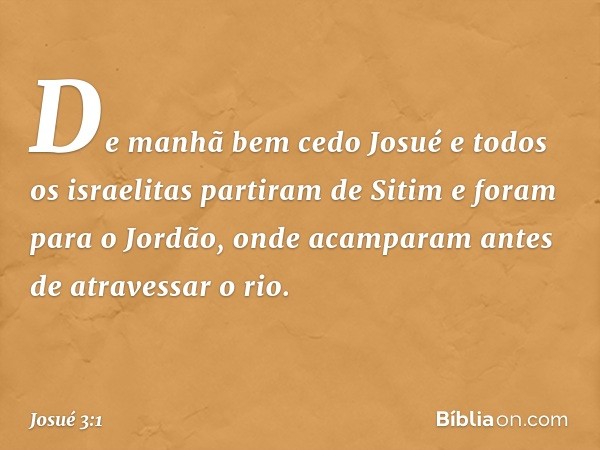 De manhã bem cedo Josué e todos os israelitas partiram de Sitim e foram para o Jordão, onde acamparam antes de atravessar o rio. -- Josué 3:1