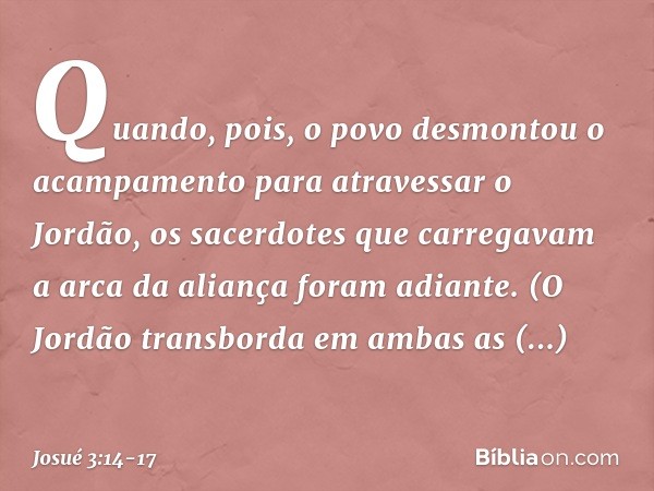 Quando, pois, o povo desmontou o acam­pamento para atravessar o Jordão, os sacerdotes que carregavam a arca da aliança foram adiante. (O Jordão transborda em am