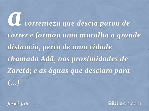 a correnteza que descia parou de correr e formou uma muralha a gran­de distância, perto de uma cidade chamada Adã, nas proximidades de Zaretã; e as águas que de