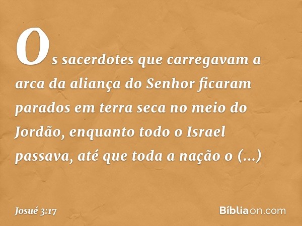 Os sacerdotes que carregavam a arca da aliança do Senhor ficaram parados em terra seca no meio do Jordão, enquanto todo o Israel passava, até que toda a nação o