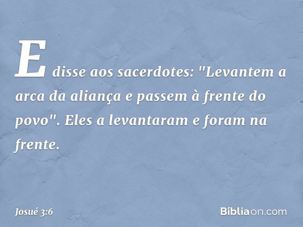 E disse aos sacerdotes: "Levantem a arca da aliança e passem à frente do povo". Eles a levantaram e foram na frente. -- Josué 3:6