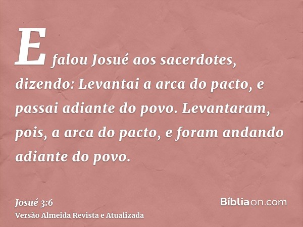 E falou Josué aos sacerdotes, dizendo: Levantai a arca do pacto, e passai adiante do povo. Levantaram, pois, a arca do pacto, e foram andando adiante do povo.