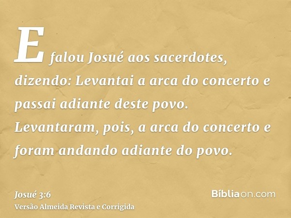 E falou Josué aos sacerdotes, dizendo: Levantai a arca do concerto e passai adiante deste povo. Levantaram, pois, a arca do concerto e foram andando adiante do 