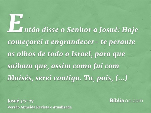 Então disse o Senhor a Josué: Hoje começarei a engrandecer- te perante os olhos de todo o Israel, para que saibam que, assim como fui com Moisés, serei contigo.