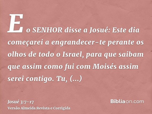 E o SENHOR disse a Josué: Este dia começarei a engrandecer-te perante os olhos de todo o Israel, para que saibam que assim como fui com Moisés assim serei conti