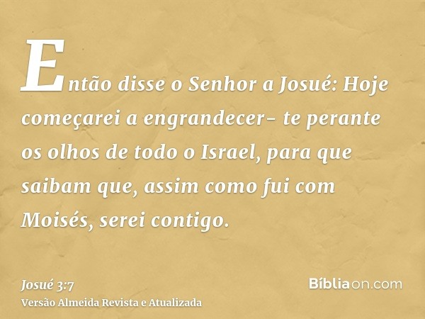 Então disse o Senhor a Josué: Hoje começarei a engrandecer- te perante os olhos de todo o Israel, para que saibam que, assim como fui com Moisés, serei contigo.