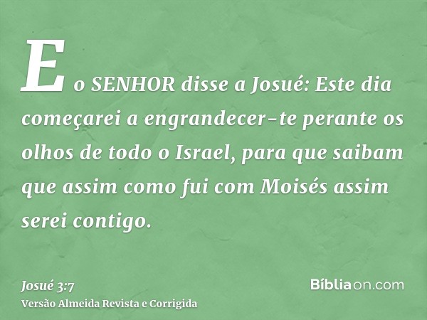 E o SENHOR disse a Josué: Este dia começarei a engrandecer-te perante os olhos de todo o Israel, para que saibam que assim como fui com Moisés assim serei conti