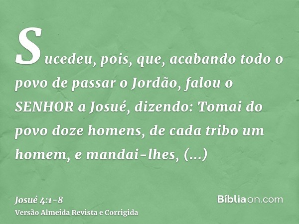 Sucedeu, pois, que, acabando todo o povo de passar o Jordão, falou o SENHOR a Josué, dizendo:Tomai do povo doze homens, de cada tribo um homem,e mandai-lhes, di