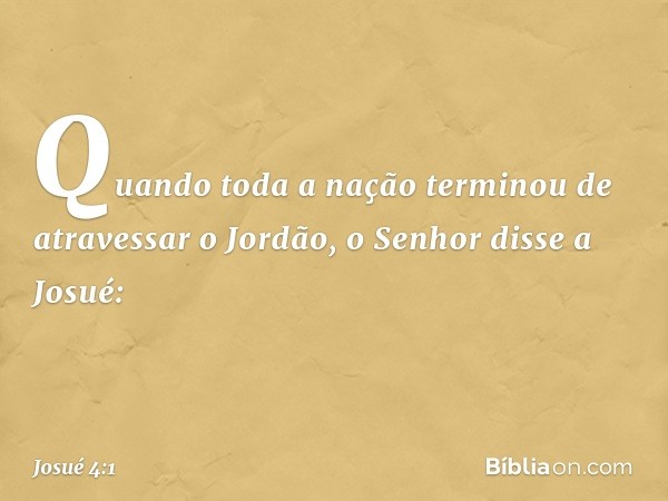 Quando toda a nação terminou de atravessar o Jordão, o Senhor disse a Josué: -- Josué 4:1