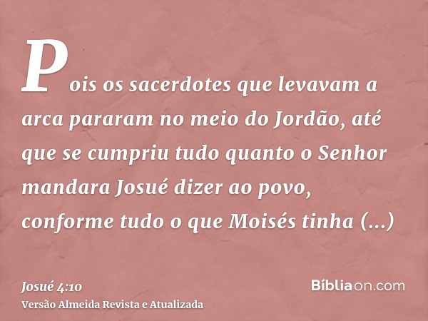 Pois os sacerdotes que levavam a arca pararam no meio do Jordão, até que se cumpriu tudo quanto o Senhor mandara Josué dizer ao povo, conforme tudo o que Moisés