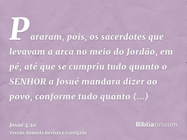 Pararam, pois, os sacerdotes que levavam a arca no meio do Jordão, em pé, até que se cumpriu tudo quanto o SENHOR a Josué mandara dizer ao povo, conforme tudo q