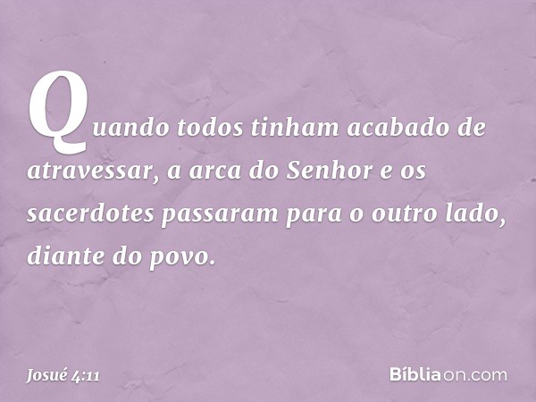 Quando todos tinham acabado de atravessar, a arca do Senhor e os sacerdotes passaram para o outro lado, diante do povo. -- Josué 4:11