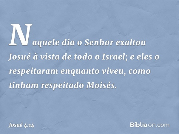 Naquele dia o Senhor exaltou Josué à vista de todo o Israel; e eles o respeitaram enquanto viveu, como tinham respeitado Moisés. -- Josué 4:14