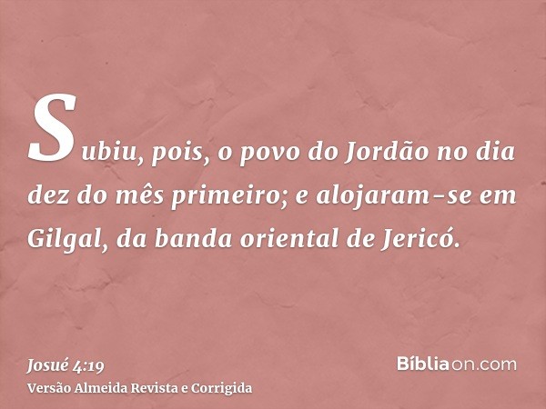 Subiu, pois, o povo do Jordão no dia dez do mês primeiro; e alojaram-se em Gilgal, da banda oriental de Jericó.