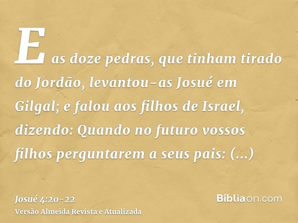 E as doze pedras, que tinham tirado do Jordão, levantou-as Josué em Gilgal;e falou aos filhos de Israel, dizendo: Quando no futuro vossos filhos perguntarem a s