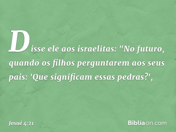 Disse ele aos israelitas: "No futuro, quando os filhos perguntarem aos seus pais: 'Que significam essas pedras?', -- Josué 4:21