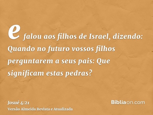 e falou aos filhos de Israel, dizendo: Quando no futuro vossos filhos perguntarem a seus pais: Que significam estas pedras?