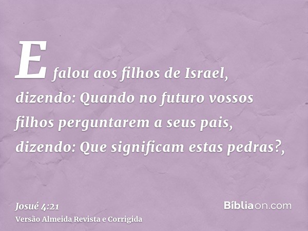 E falou aos filhos de Israel, dizendo: Quando no futuro vossos filhos perguntarem a seus pais, dizendo: Que significam estas pedras?,