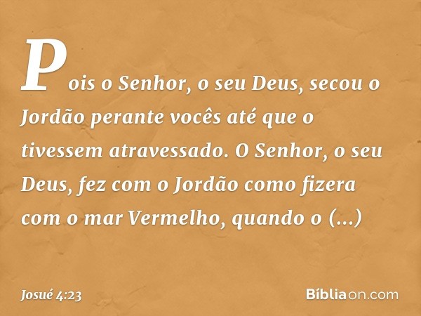 Pois o Senhor, o seu Deus, secou o Jordão perante vocês até que o tivessem atravessado. O Senhor, o seu Deus, fez com o Jordão como fizera com o mar Vermelho, q