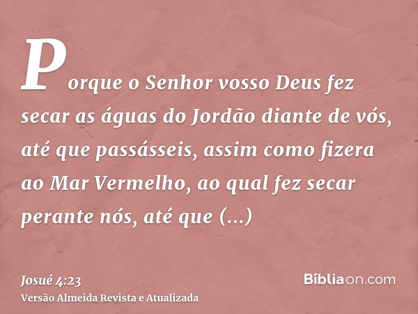 Porque o Senhor vosso Deus fez secar as águas do Jordão diante de vós, até que passásseis, assim como fizera ao Mar Vermelho, ao qual fez secar perante nós, até