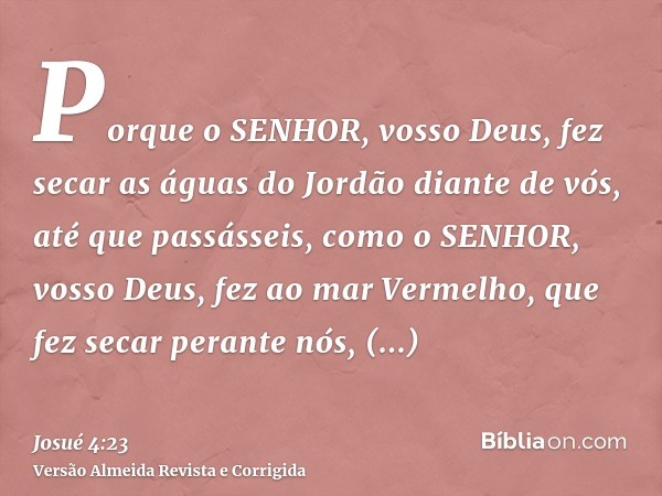 Porque o SENHOR, vosso Deus, fez secar as águas do Jordão diante de vós, até que passásseis, como o SENHOR, vosso Deus, fez ao mar Vermelho, que fez secar peran