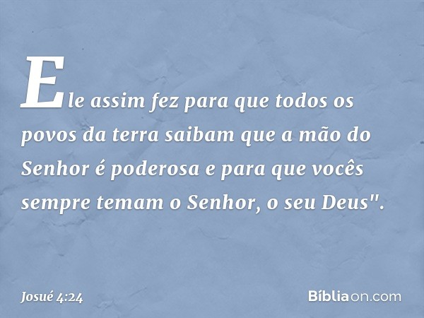 Ele assim fez para que todos os povos da terra saibam que a mão do Senhor é poderosa e para que vocês sempre temam o Senhor, o seu Deus". -- Josué 4:24