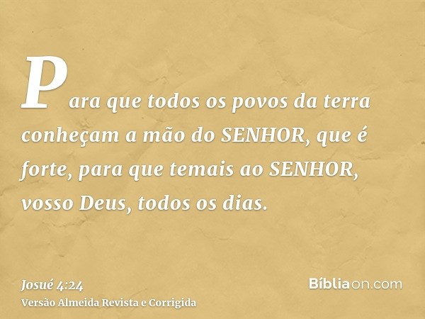 Para que todos os povos da terra conheçam a mão do SENHOR, que é forte, para que temais ao SENHOR, vosso Deus, todos os dias.