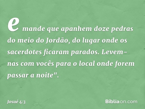 e mande que apanhem doze pedras do meio do Jordão, do lugar onde os sacerdotes ficaram parados. Levem-nas com vocês para o local onde forem passar a noite". -- 