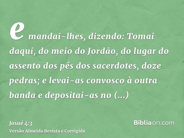 e mandai-lhes, dizendo: Tomai daqui, do meio do Jordão, do lugar do assento dos pés dos sacerdotes, doze pedras; e levai-as convosco à outra banda e depositai-a